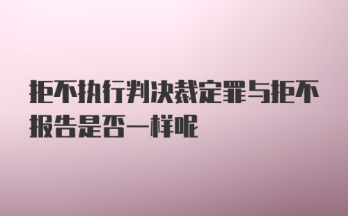 拒不执行判决裁定罪与拒不报告是否一样呢