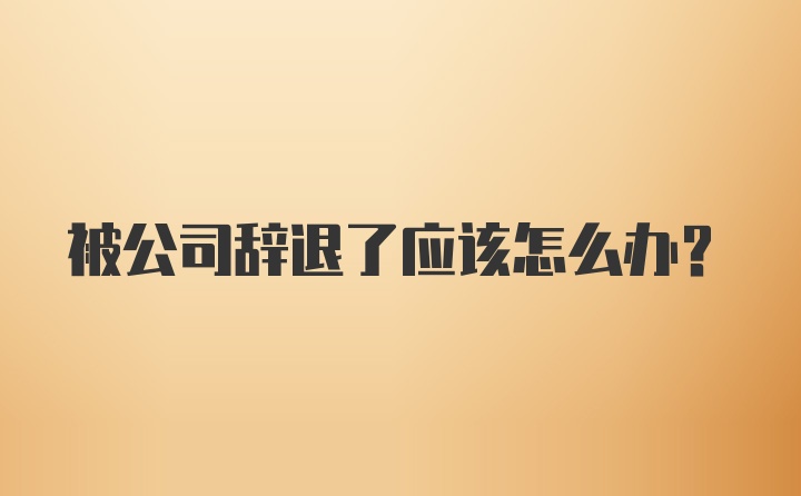 被公司辞退了应该怎么办？