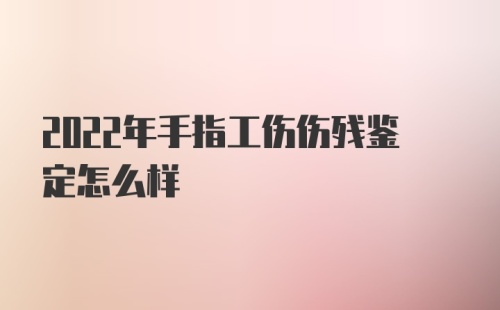 2022年手指工伤伤残鉴定怎么样