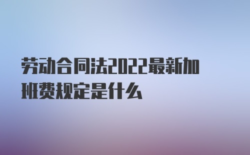 劳动合同法2022最新加班费规定是什么