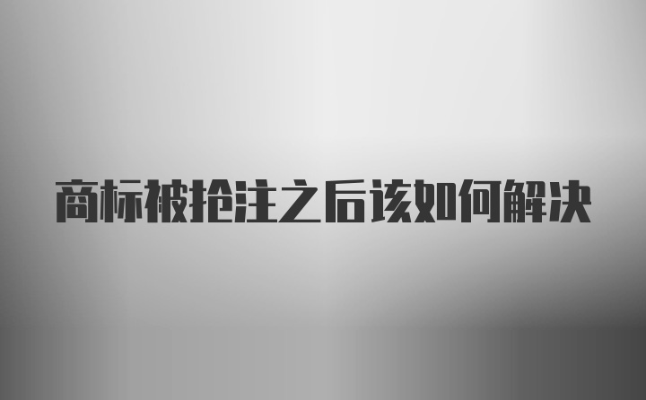 商标被抢注之后该如何解决