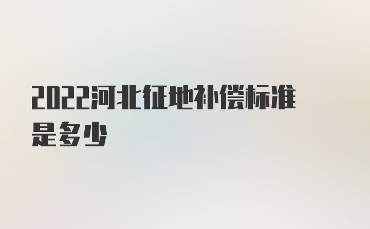 2022河北征地补偿标准是多少