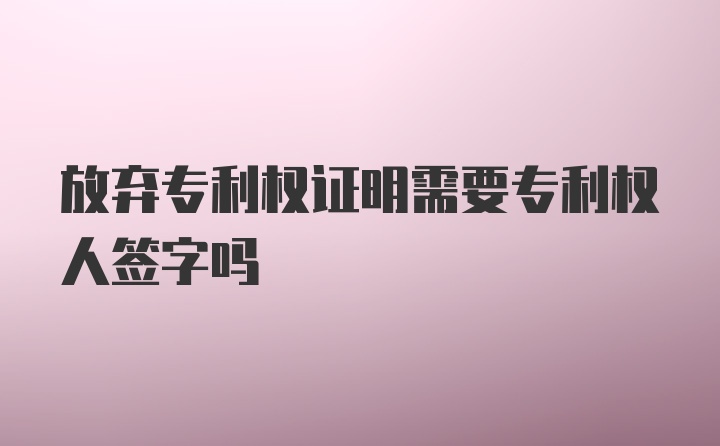 放弃专利权证明需要专利权人签字吗