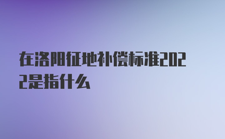 在洛阳征地补偿标准2022是指什么