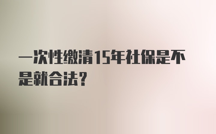 一次性缴清15年社保是不是就合法？