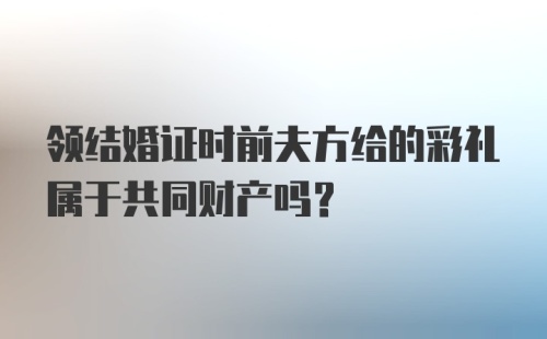 领结婚证时前夫方给的彩礼属于共同财产吗？