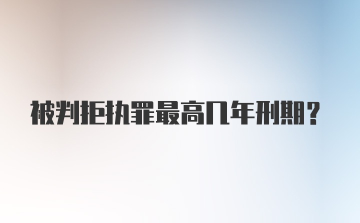 被判拒执罪最高几年刑期？