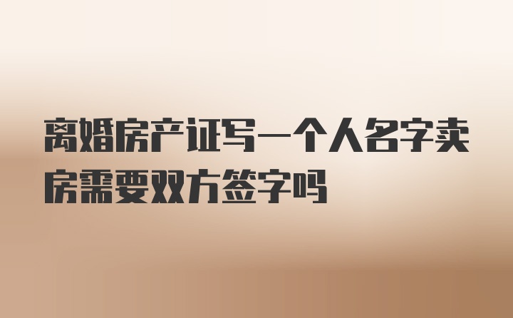 离婚房产证写一个人名字卖房需要双方签字吗