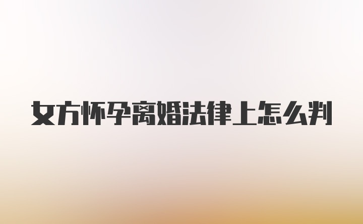 女方怀孕离婚法律上怎么判