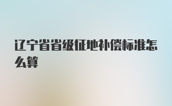 辽宁省省级征地补偿标准怎么算