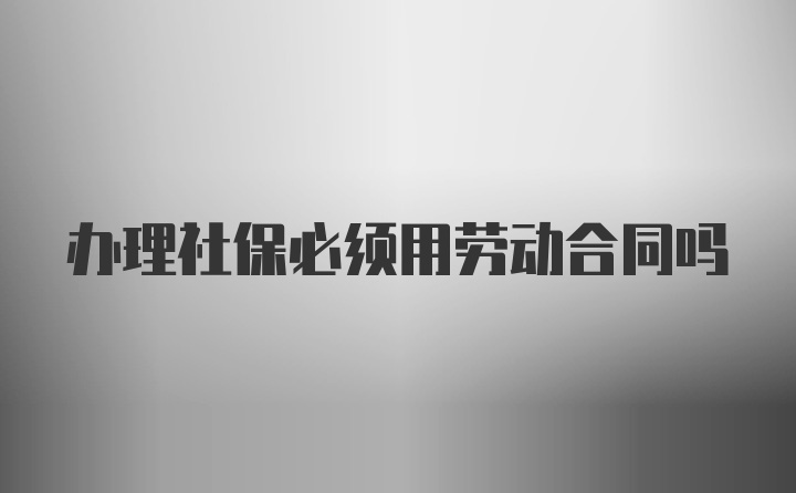 办理社保必须用劳动合同吗