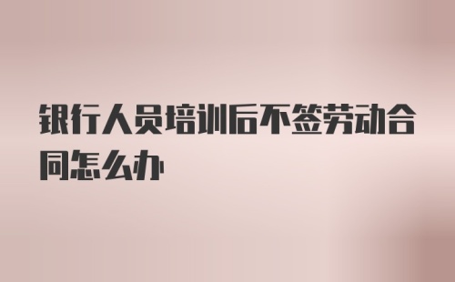 银行人员培训后不签劳动合同怎么办