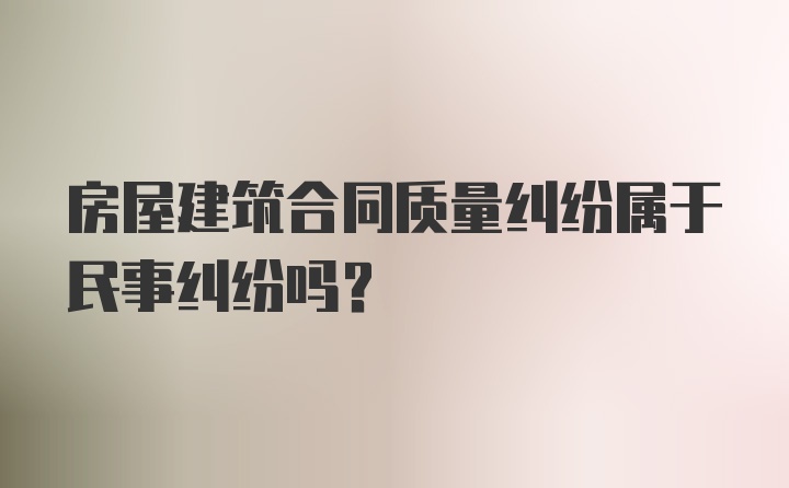 房屋建筑合同质量纠纷属于民事纠纷吗?