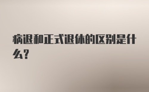 病退和正式退休的区别是什么?