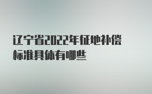 辽宁省2022年征地补偿标准具体有哪些