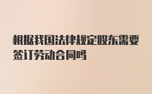 根据我国法律规定股东需要签订劳动合同吗