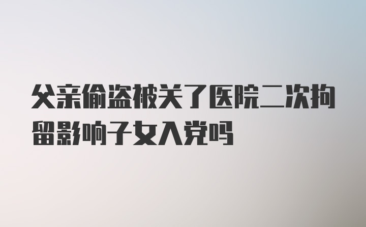 父亲偷盗被关了医院二次拘留影响子女入党吗