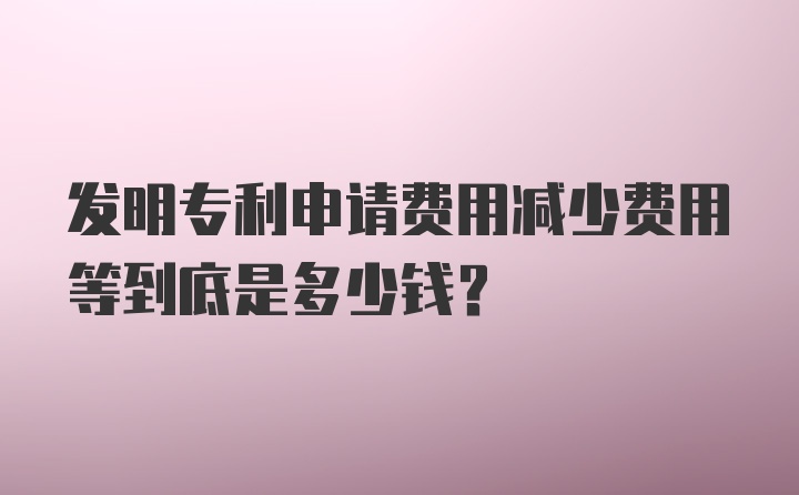 发明专利申请费用减少费用等到底是多少钱？