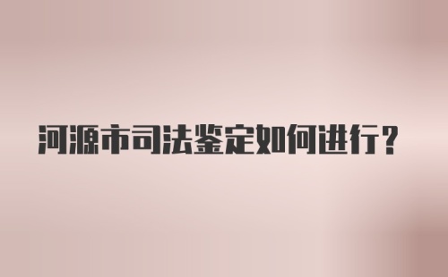 河源市司法鉴定如何进行?