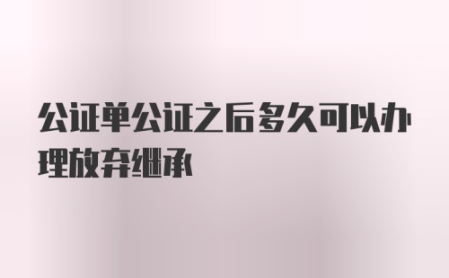 公证单公证之后多久可以办理放弃继承