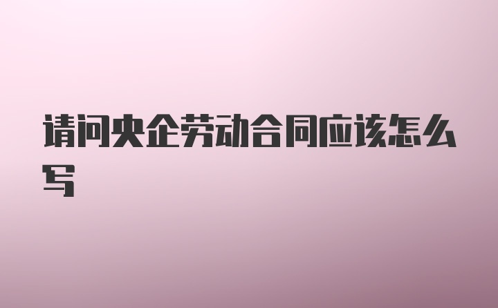 请问央企劳动合同应该怎么写