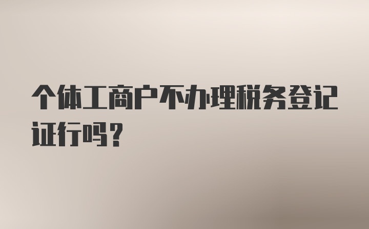 个体工商户不办理税务登记证行吗？