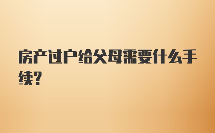 房产过户给父母需要什么手续？