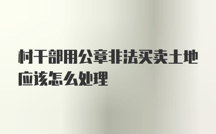 村干部用公章非法买卖土地应该怎么处理