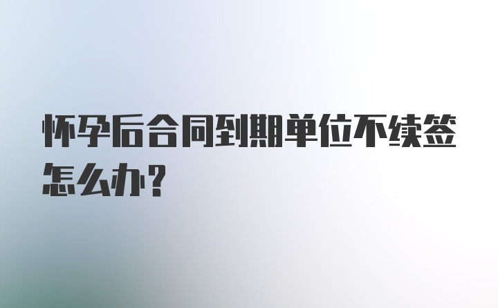 怀孕后合同到期单位不续签怎么办？