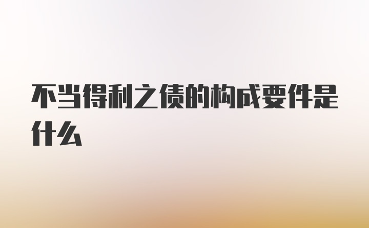 不当得利之债的构成要件是什么