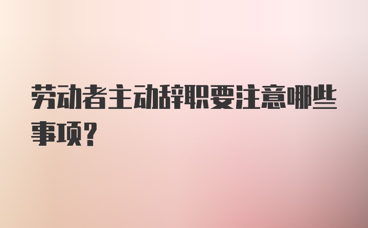 劳动者主动辞职要注意哪些事项?