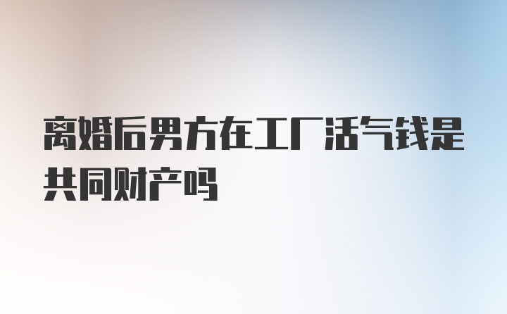 离婚后男方在工厂活气钱是共同财产吗