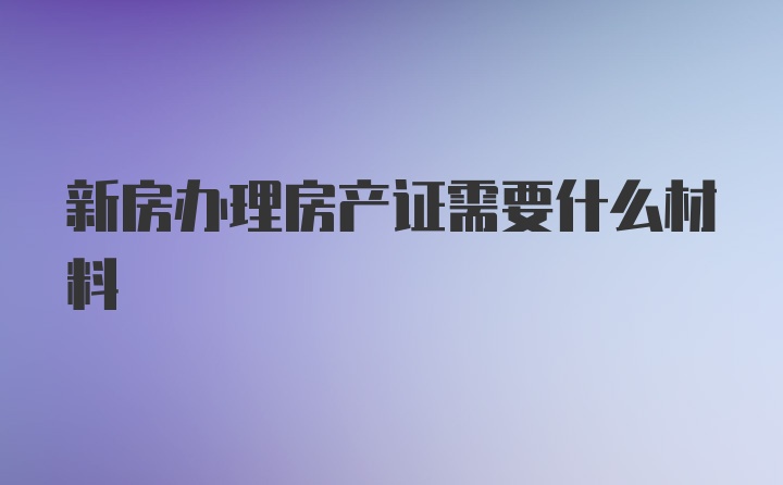 新房办理房产证需要什么材料