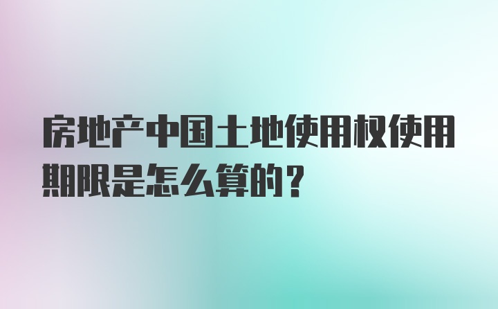 房地产中国土地使用权使用期限是怎么算的?