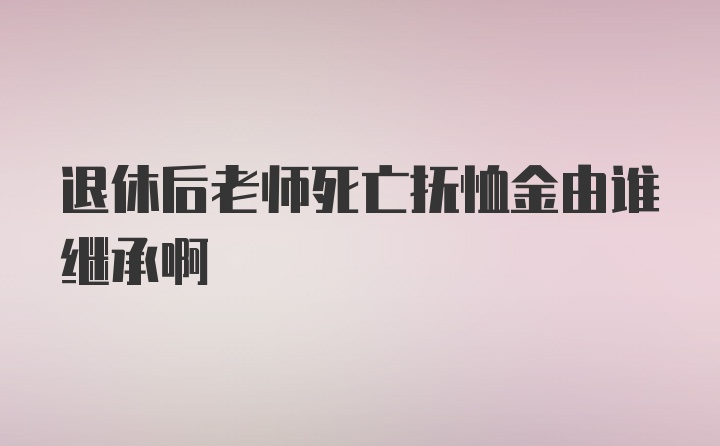 退休后老师死亡抚恤金由谁继承啊