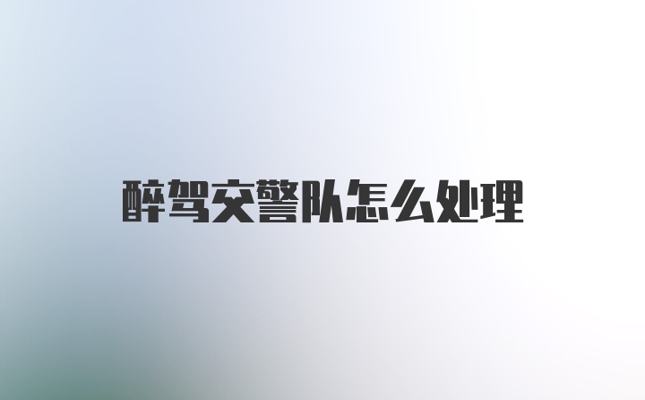 醉驾交警队怎么处理