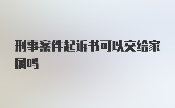 刑事案件起诉书可以交给家属吗