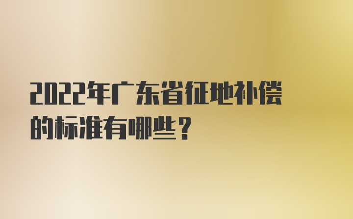 2022年广东省征地补偿的标准有哪些？