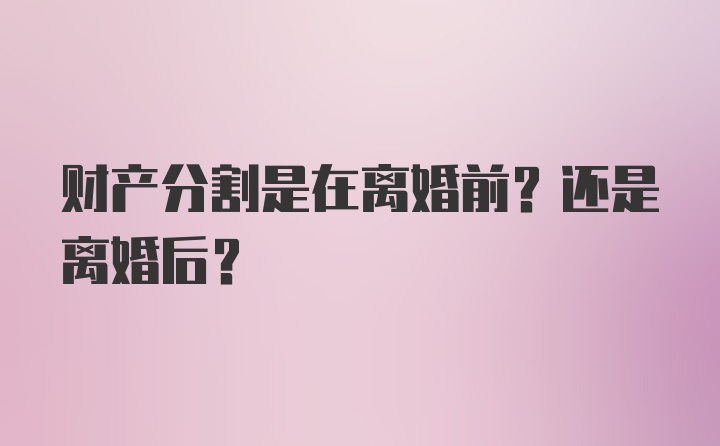 财产分割是在离婚前？还是离婚后？