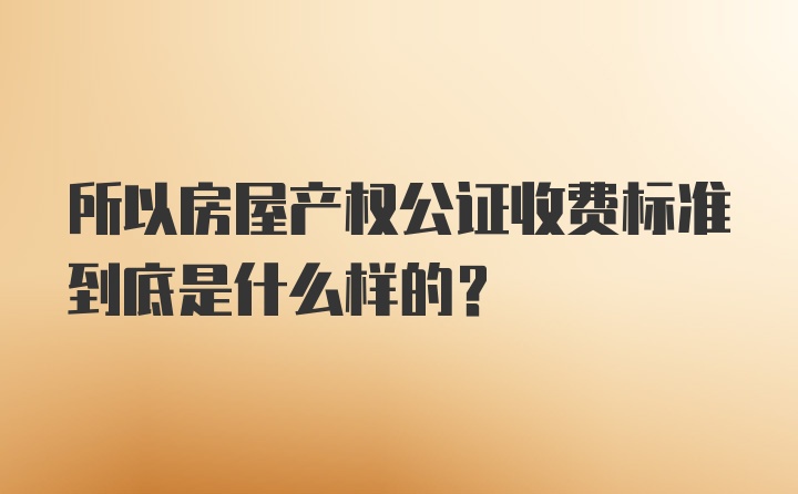 所以房屋产权公证收费标准到底是什么样的？