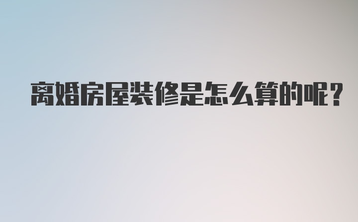 离婚房屋装修是怎么算的呢？