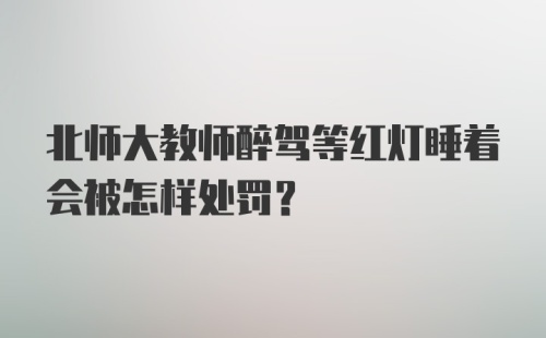 北师大教师醉驾等红灯睡着会被怎样处罚？