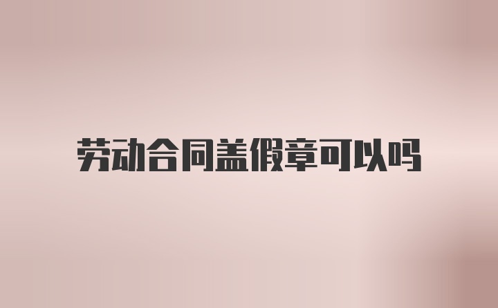 劳动合同盖假章可以吗