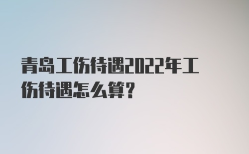 青岛工伤待遇2022年工伤待遇怎么算？