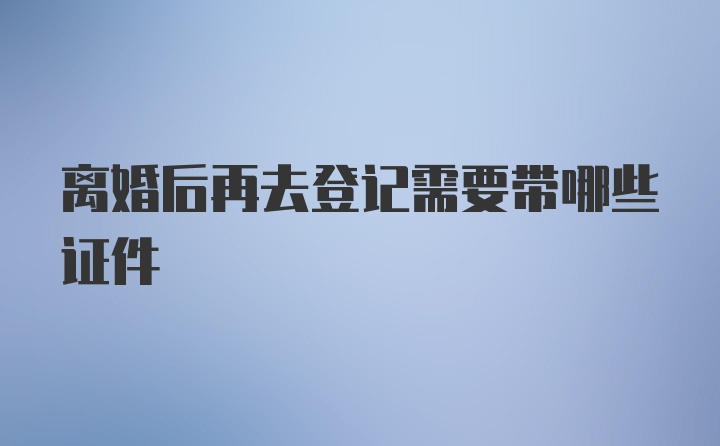 离婚后再去登记需要带哪些证件