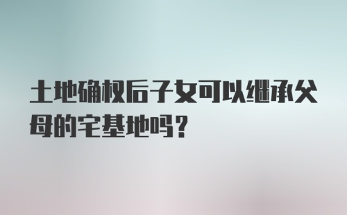 土地确权后子女可以继承父母的宅基地吗？