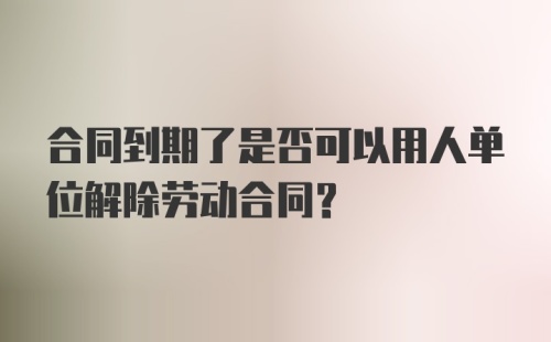 合同到期了是否可以用人单位解除劳动合同？