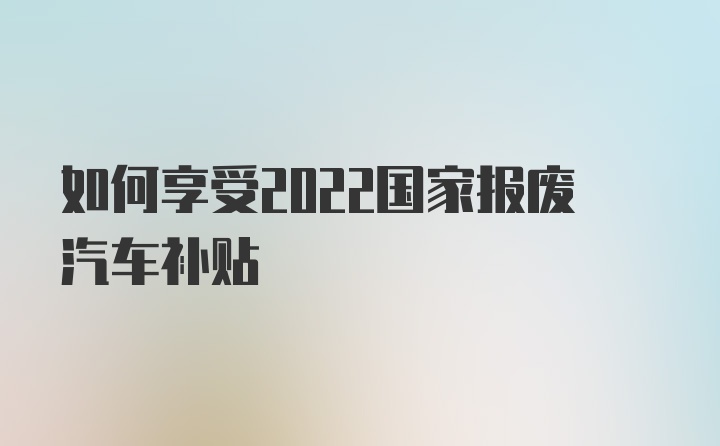 如何享受2022国家报废汽车补贴