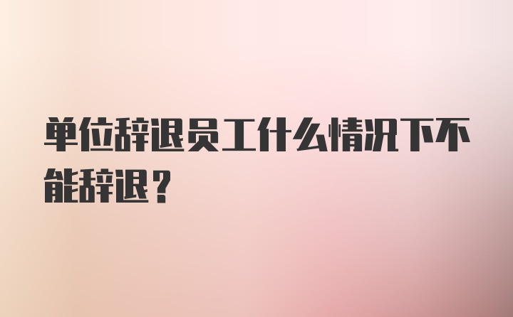 单位辞退员工什么情况下不能辞退？