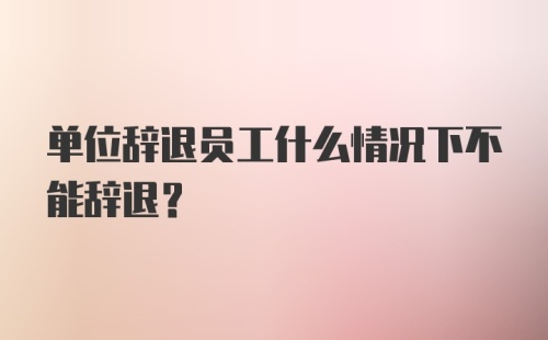 单位辞退员工什么情况下不能辞退？